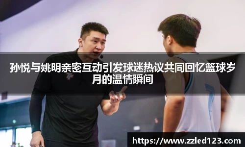 孙悦与姚明亲密互动引发球迷热议共同回忆篮球岁月的温情瞬间