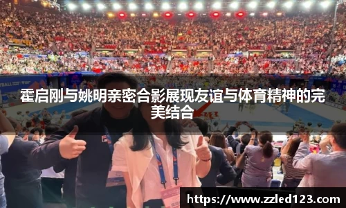 霍启刚与姚明亲密合影展现友谊与体育精神的完美结合
